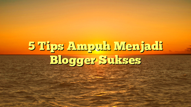 5 Tips Ampuh Menjadi Blogger Sukses