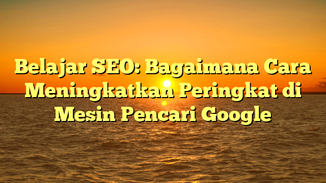 Belajar SEO: Bagaimana Cara Meningkatkan Peringkat di Mesin Pencari Google