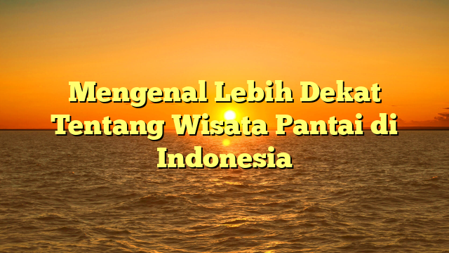 Mengenal Lebih Dekat Tentang Wisata Pantai di Indonesia