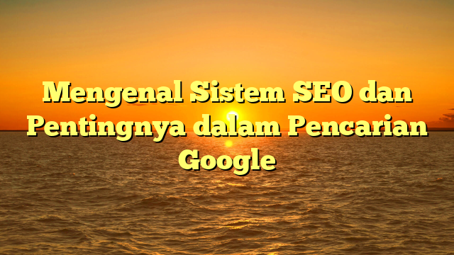 Mengenal Sistem SEO dan Pentingnya dalam Pencarian Google