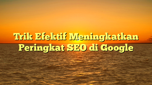 Trik Efektif Meningkatkan Peringkat SEO di Google