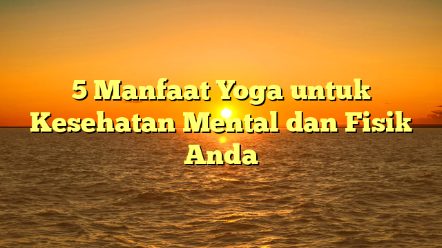5 Manfaat Yoga untuk Kesehatan Mental dan Fisik Anda