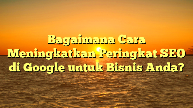 Bagaimana Cara Meningkatkan Peringkat SEO di Google untuk Bisnis Anda?