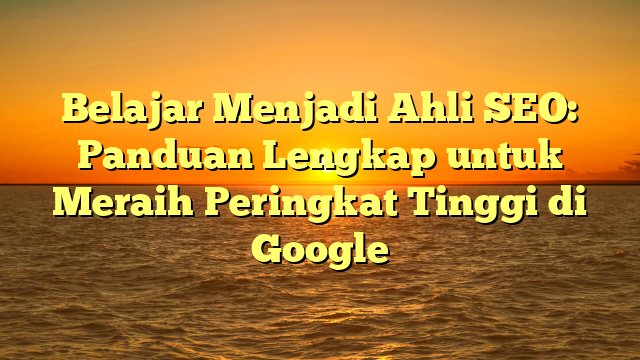 Belajar Menjadi Ahli SEO: Panduan Lengkap untuk Meraih Peringkat Tinggi di Google