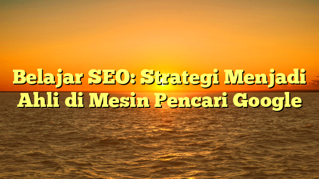 Belajar SEO: Strategi Menjadi Ahli di Mesin Pencari Google