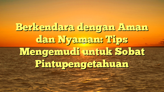 Berkendara dengan Aman dan Nyaman: Tips Mengemudi untuk Sobat Pintupengetahuan