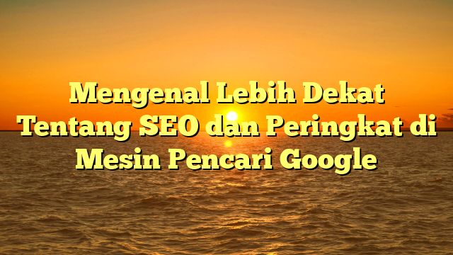 Mengenal Lebih Dekat Tentang SEO dan Peringkat di Mesin Pencari Google