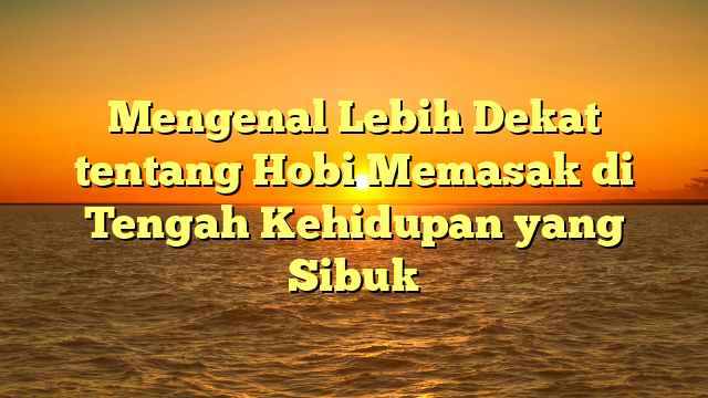 Mengenal Lebih Dekat tentang Hobi Memasak di Tengah Kehidupan yang Sibuk