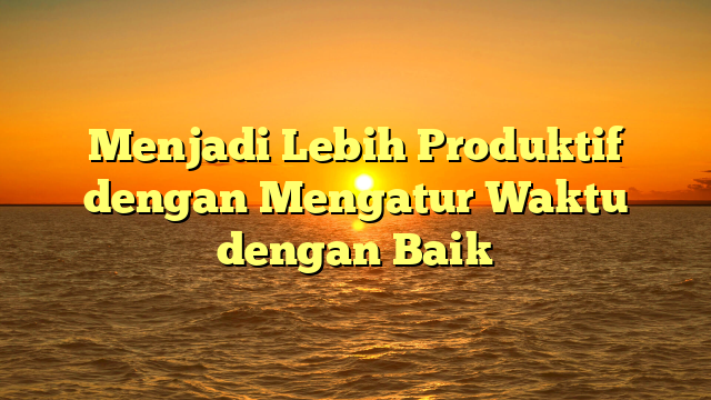 Menjadi Lebih Produktif dengan Mengatur Waktu dengan Baik