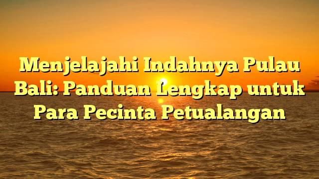 Menjelajahi Indahnya Pulau Bali: Panduan Lengkap untuk Para Pecinta Petualangan