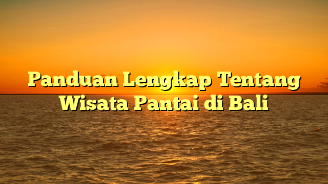 Panduan Lengkap Tentang Wisata Pantai di Bali