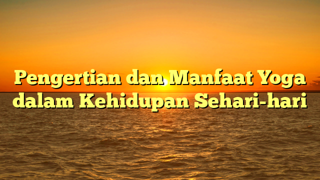 Pengertian dan Manfaat Yoga dalam Kehidupan Sehari-hari