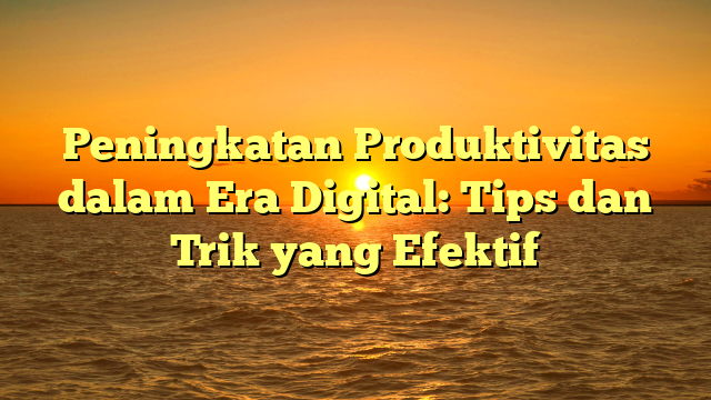 Peningkatan Produktivitas dalam Era Digital: Tips dan Trik yang Efektif