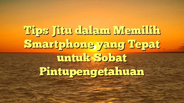 Tips Jitu dalam Memilih Smartphone yang Tepat untuk Sobat Pintupengetahuan