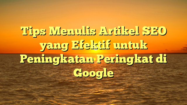 Tips Menulis Artikel SEO yang Efektif untuk Peningkatan Peringkat di Google