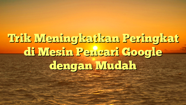 Trik Meningkatkan Peringkat di Mesin Pencari Google dengan Mudah