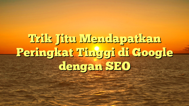 Trik Jitu Mendapatkan Peringkat Tinggi di Google dengan SEO