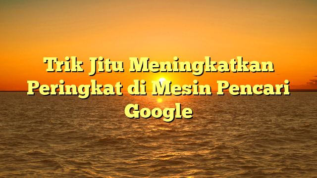 Trik Jitu Meningkatkan Peringkat di Mesin Pencari Google